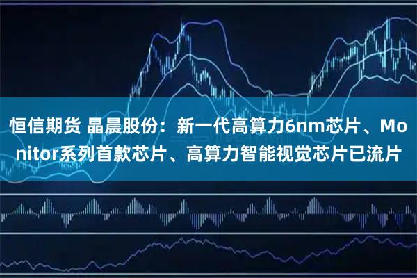 恒信期货 晶晨股份：新一代高算力6nm芯片、Monitor系列首款芯片、高算力智能视觉芯片已流片