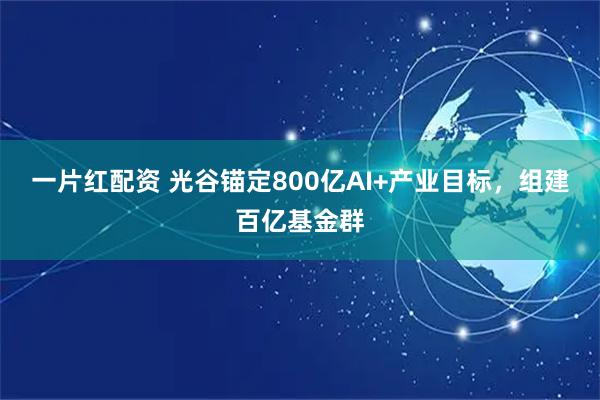 一片红配资 光谷锚定800亿AI+产业目标，组建百亿基金群