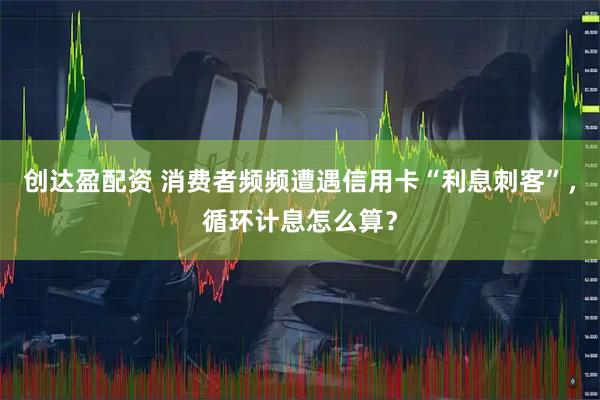 创达盈配资 消费者频频遭遇信用卡“利息刺客”，循环计息怎么算？