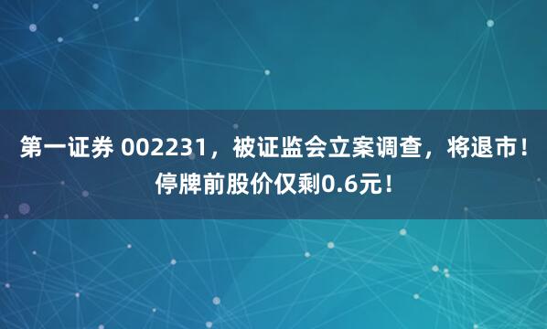 第一证券 002231，被证监会立案调查，将退市！停牌前股价仅剩0.6元！