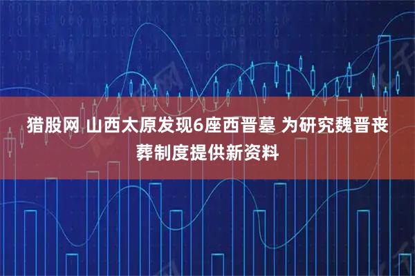 猎股网 山西太原发现6座西晋墓 为研究魏晋丧葬制度提供新资料