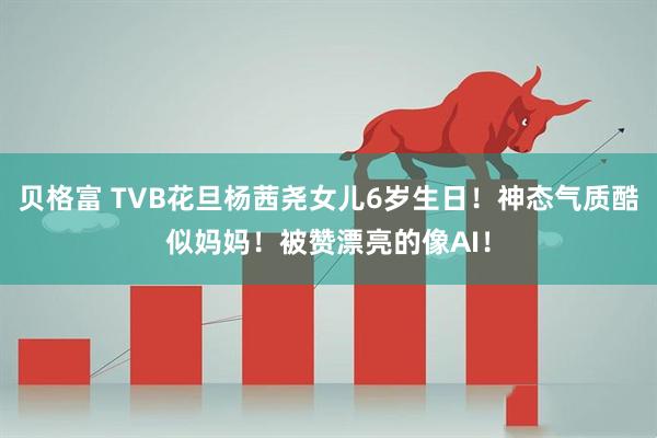 贝格富 TVB花旦杨茜尧女儿6岁生日！神态气质酷似妈妈！被赞漂亮的像AI！