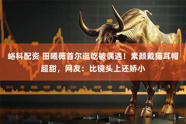 峪科配资 田曦薇首尔逛吃被偶遇！素颜戴猫耳帽超甜，网友：比镜头上还娇小