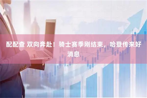 配配查 双向奔赴！骑士赛季刚结束，哈登传来好消息
