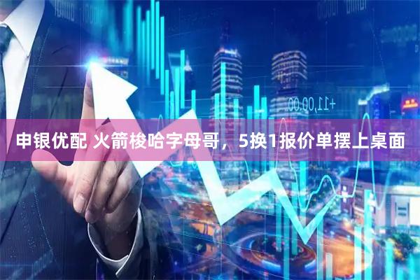 申银优配 火箭梭哈字母哥，5换1报价单摆上桌面