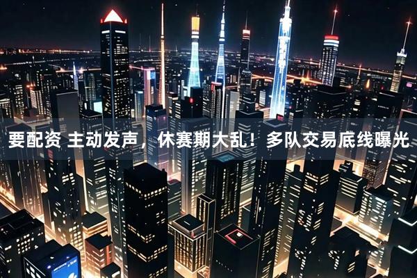 要配资 主动发声，休赛期大乱！多队交易底线曝光